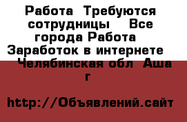 Работа .Требуются сотрудницы  - Все города Работа » Заработок в интернете   . Челябинская обл.,Аша г.